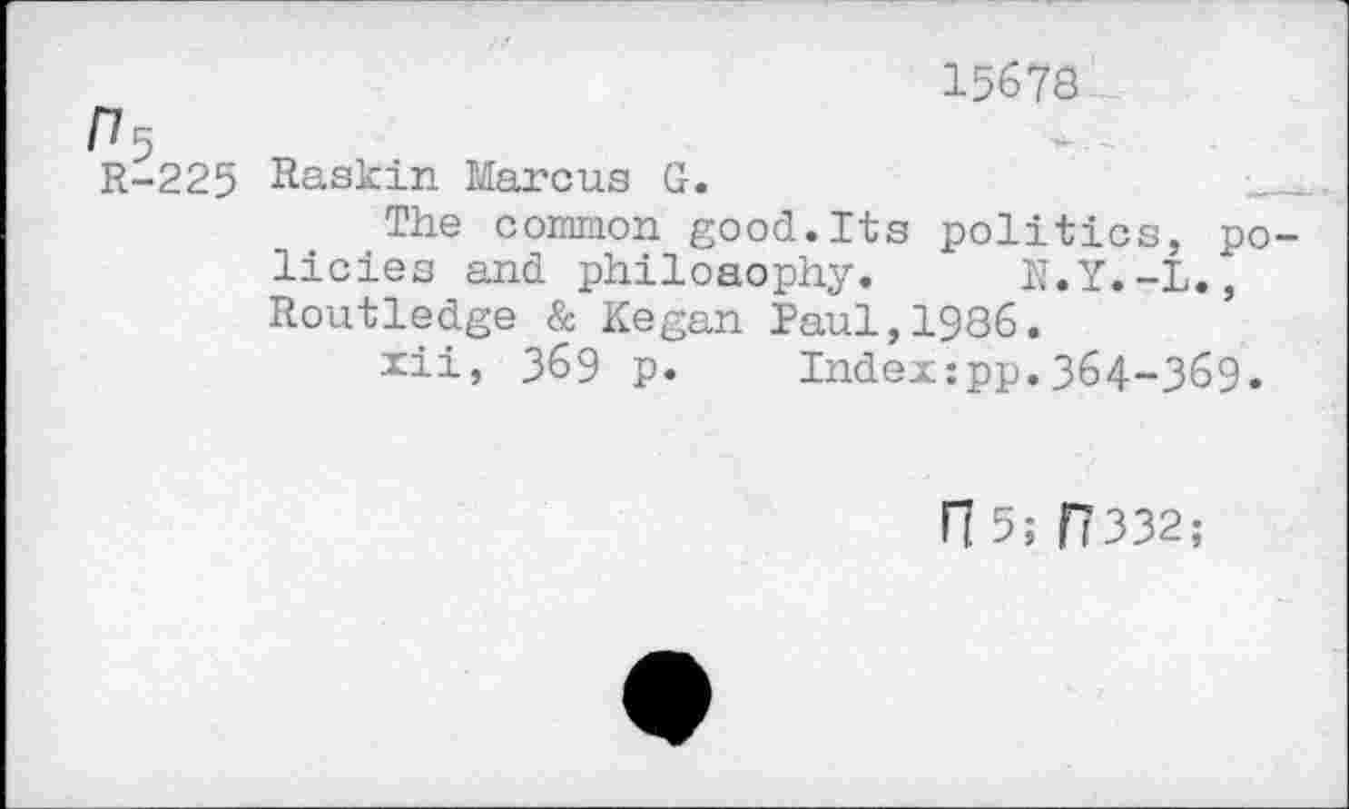 ﻿15678
Г7 5
R-225 Raskin Marcus G.
The common good.Its politics, policies and philosophy. N.Y.-L., Routledge & Kegan Paul,1986.
xii, 369 p. Indexipp.364-369.
П 5; П332;